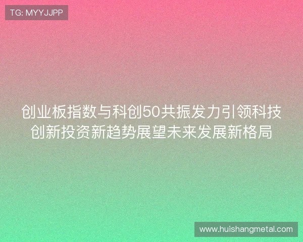 创业板指数与科创50共振发力引领科技创新投资新趋势展望未来发展新格局 创业板指数与科创50共振发力引领科技创新投资新趋势展望未来发展新格局